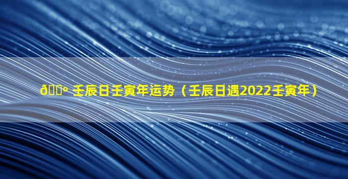 🐺 壬辰日壬寅年运势（壬辰日遇2022壬寅年）